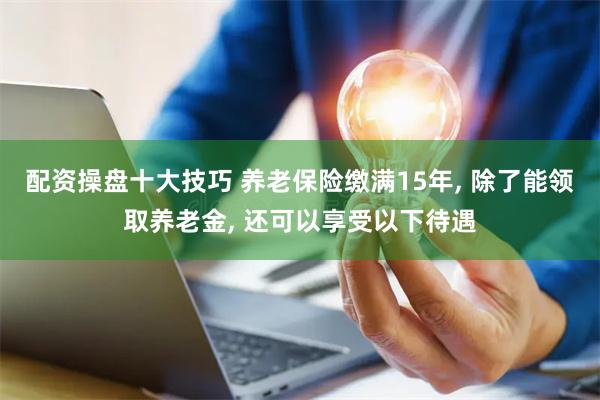 配资操盘十大技巧 养老保险缴满15年, 除了能领取养老金, 还可以享受以下待遇