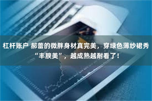 杠杆账户 郝蕾的微胖身材真完美，穿绿色薄纱裙秀“丰腴美”，越成熟越耐看了！