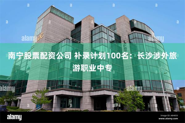 南宁股票配资公司 补录计划100名：长沙涉外旅游职业中专