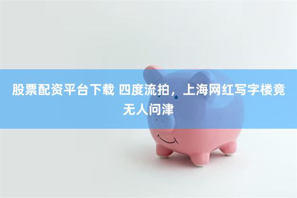股票配资平台下载 四度流拍，上海网红写字楼竟无人问津