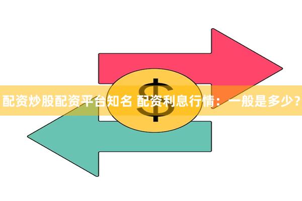 配资炒股配资平台知名 配资利息行情：一般是多少？