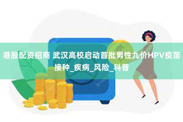 港股配资招商 武汉高校启动首批男性九价HPV疫苗接种_疾病_风险_科普