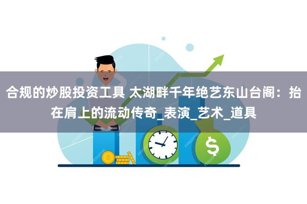 合规的炒股投资工具 太湖畔千年绝艺东山台阁：抬在肩上的流动传奇_表演_艺术_道具