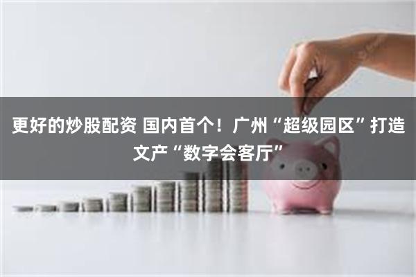 更好的炒股配资 国内首个！广州“超级园区”打造文产“数字会客厅”