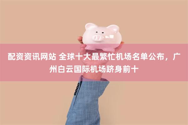 配资资讯网站 全球十大最繁忙机场名单公布，广州白云国际机场跻身前十