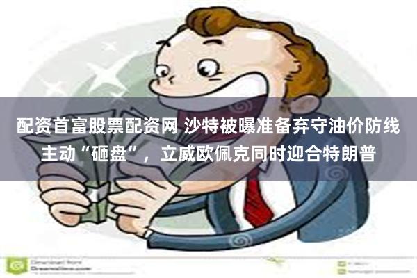 配资首富股票配资网 沙特被曝准备弃守油价防线主动“砸盘”，立威欧佩克同时迎合特朗普