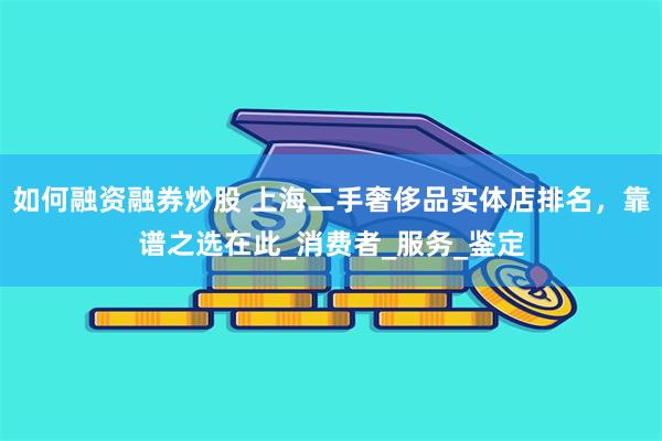 如何融资融券炒股 上海二手奢侈品实体店排名，靠谱之选在此_消费者_服务_鉴定