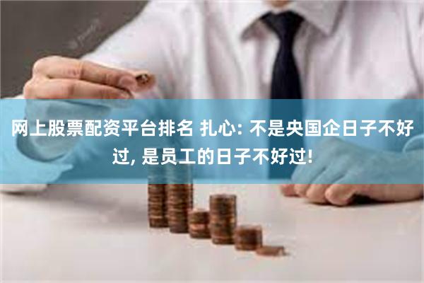 网上股票配资平台排名 扎心: 不是央国企日子不好过, 是员工的日子不好过!
