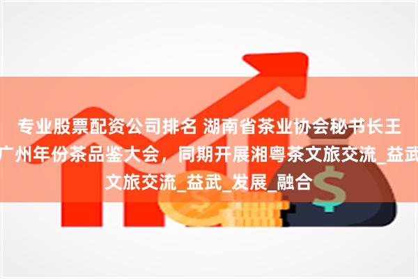 专业股票配资公司排名 湖南省茶业协会秘书长王准受邀参加广州年份茶品鉴大会，同期开展湘粤茶文旅交流_益武_发展_融合