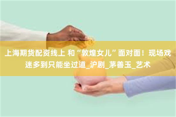 上海期货配资线上 和“敦煌女儿”面对面！现场戏迷多到只能坐过道_沪剧_茅善玉_艺术
