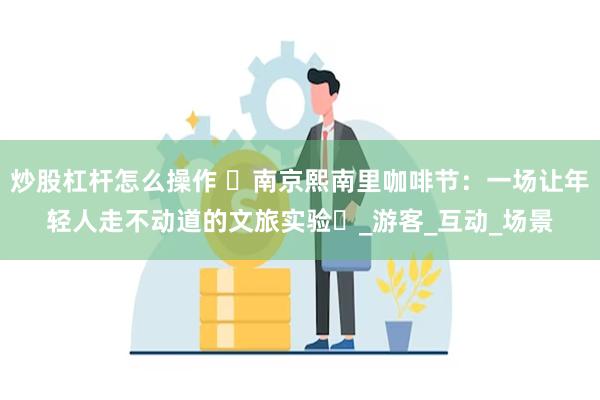 炒股杠杆怎么操作 ‌南京熙南里咖啡节：一场让年轻人走不动道的文旅实验‌_游客_互动_场景