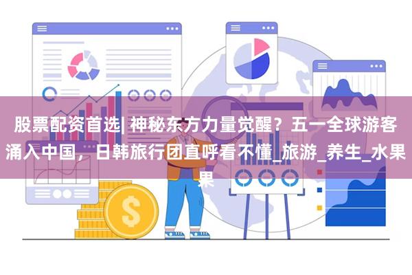 股票配资首选| 神秘东方力量觉醒？五一全球游客涌入中国，日韩旅行团直呼看不懂_旅游_养生_水果