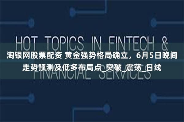 淘银网股票配资 黄金强势格局确立，6月5日晚间走势预测及低多布局点_突破_震荡_日线
