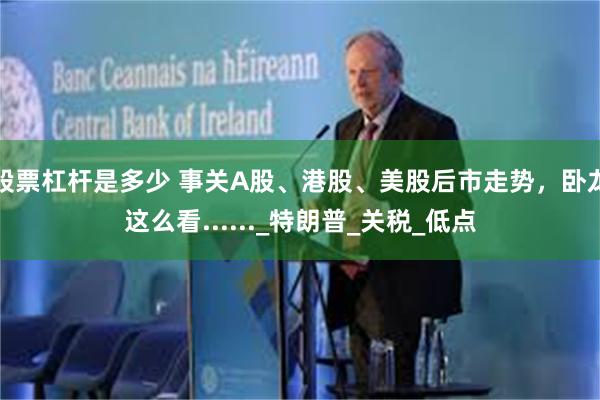 股票杠杆是多少 事关A股、港股、美股后市走势，卧龙这么看......_特朗普_关税_低点
