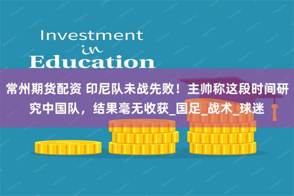 常州期货配资 印尼队未战先败！主帅称这段时间研究中国队，结果毫无收获_国足_战术_球迷