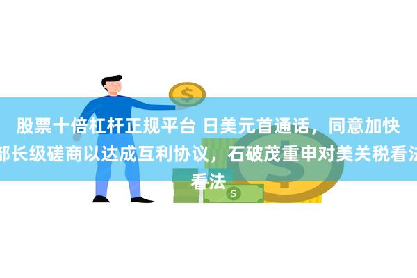 股票十倍杠杆正规平台 日美元首通话，同意加快部长级磋商以达成互利协议，石破茂重申对美关税看法