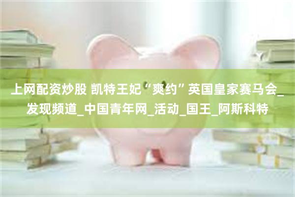 上网配资炒股 凯特王妃“爽约”英国皇家赛马会_发现频道_中国青年网_活动_国王_阿斯科特