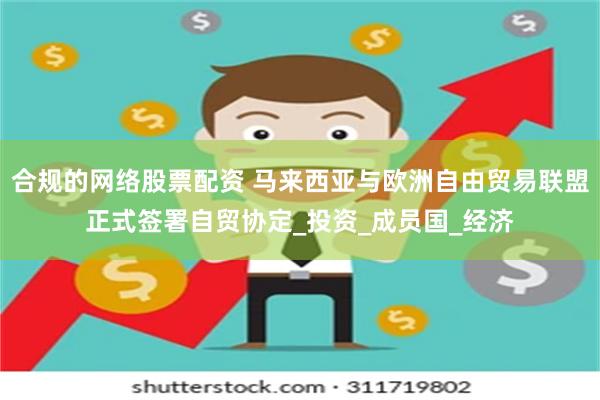 合规的网络股票配资 马来西亚与欧洲自由贸易联盟正式签署自贸协定_投资_成员国_经济