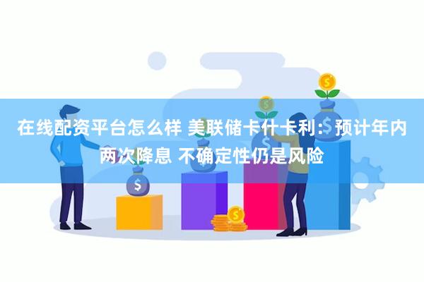 在线配资平台怎么样 美联储卡什卡利：预计年内两次降息 不确定性仍是风险