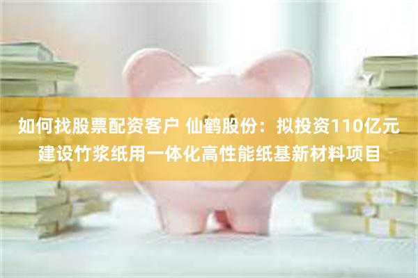 如何找股票配资客户 仙鹤股份：拟投资110亿元建设竹浆纸用一体化高性能纸基新材料项目