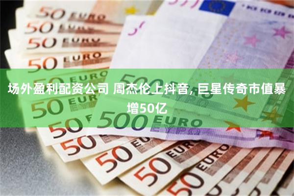 场外盈利配资公司 周杰伦上抖音, 巨星传奇市值暴增50亿
