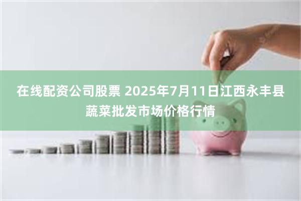 在线配资公司股票 2025年7月11日江西永丰县蔬菜批发市场价格行情