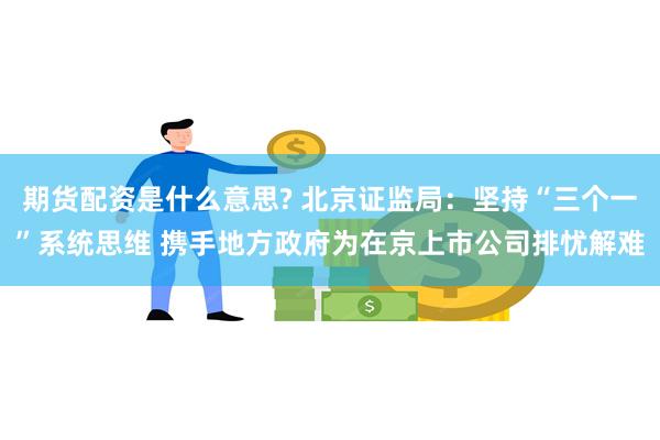 期货配资是什么意思? 北京证监局：坚持“三个一”系统思维 携手地方政府为在京上市公司排忧解难