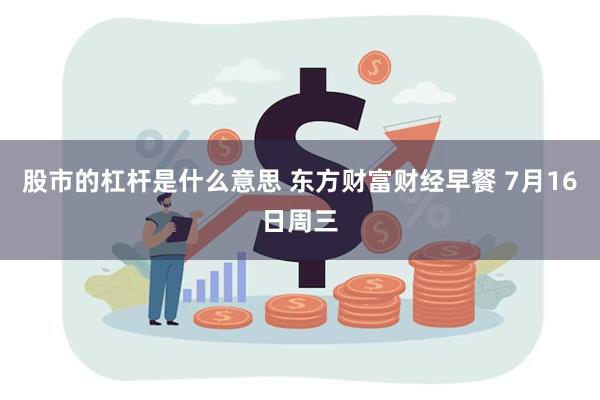 股市的杠杆是什么意思 东方财富财经早餐 7月16日周三