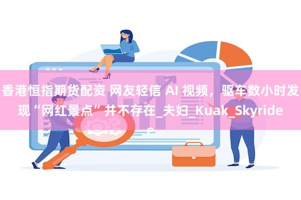 香港恒指期货配资 网友轻信 AI 视频，驱车数小时发现“网红景点”并不存在_夫妇_Kuak_Skyride
