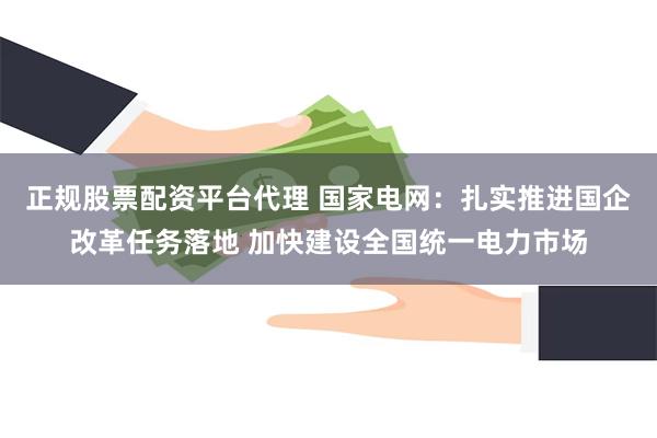 正规股票配资平台代理 国家电网：扎实推进国企改革任务落地 加快建设全国统一电力市场