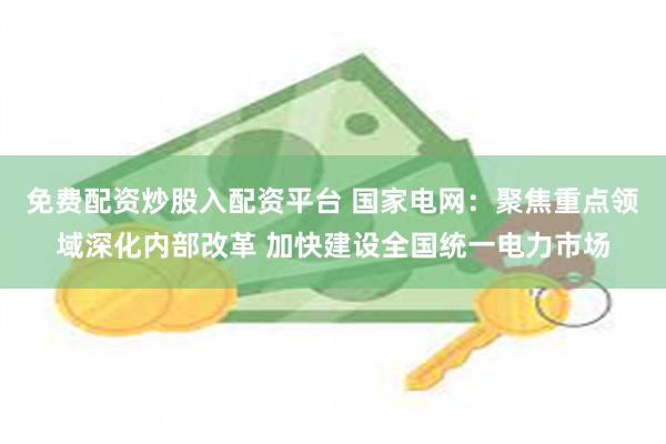免费配资炒股入配资平台 国家电网：聚焦重点领域深化内部改革 加快建设全国统一电力市场