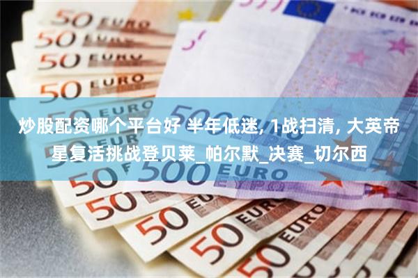 炒股配资哪个平台好 半年低迷, 1战扫清, 大英帝星复活挑战登贝莱_帕尔默_决赛_切尔西