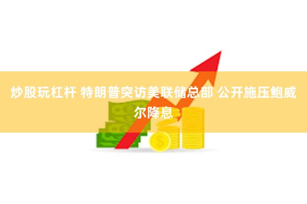 炒股玩杠杆 特朗普突访美联储总部 公开施压鲍威尔降息