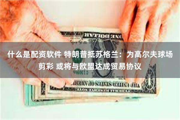 什么是配资软件 特朗普抵苏格兰：为高尔夫球场剪彩 或将与欧盟达成贸易协议