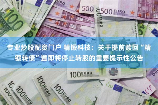 专业炒股配资门户 精锻科技：关于提前赎回“精锻转债”暨即将停止转股的重要提示性公告