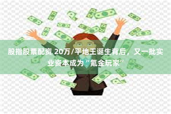 股指股票配资 20万/平地王诞生背后，又一批实业资本成为“氪金玩家”