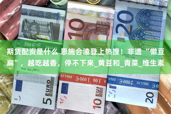 期货配资是什么 恩施合渣登上热搜！非遗 “懒豆腐”，越吃越香，停不下来_黄豆和_青菜_维生素