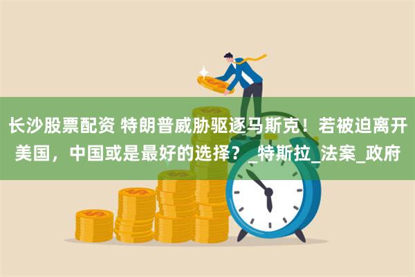 长沙股票配资 特朗普威胁驱逐马斯克！若被迫离开美国，中国或是最好的选择？_特斯拉_法案_政府