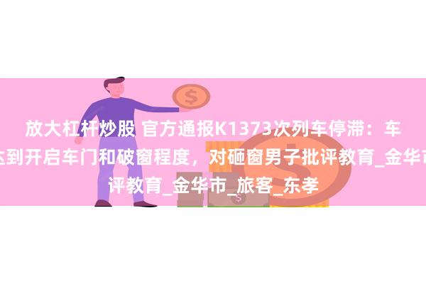 放大杠杆炒股 官方通报K1373次列车停滞：车内闷热但没达到开启车门和破窗程度，对砸窗男子批评教育_金华市_旅客_东孝