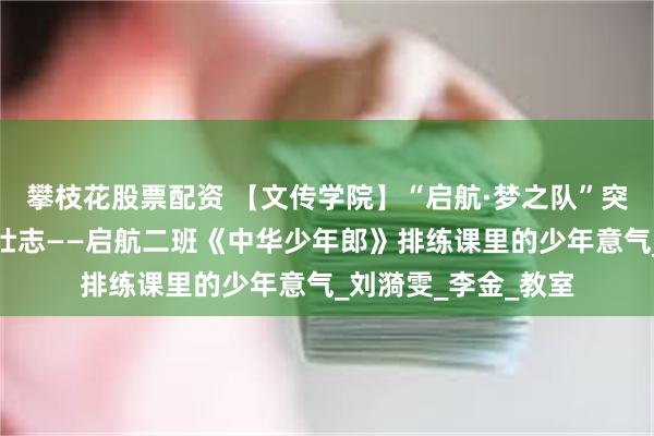 攀枝花股票配资 【文传学院】“启航·梦之队”突击队：朗朗童声诵壮志——启航二班《中华少年郎》排练课里的少年意气_刘漪