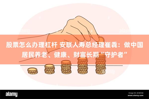 股票怎么办理杠杆 安联人寿总经理崔毳：做中国居民养老、健康、财富长期“守护者”