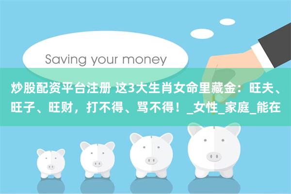炒股配资平台注册 这3大生肖女命里藏金：旺夫、旺子、旺财，打不得、骂不得！_女性_家庭_能在