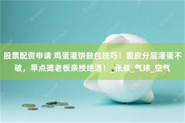 股票配资申请 鸡蛋灌饼鼓包技巧！面皮分层灌蛋不破，早点摊老板亲授绝活！_张叔_气球_空气