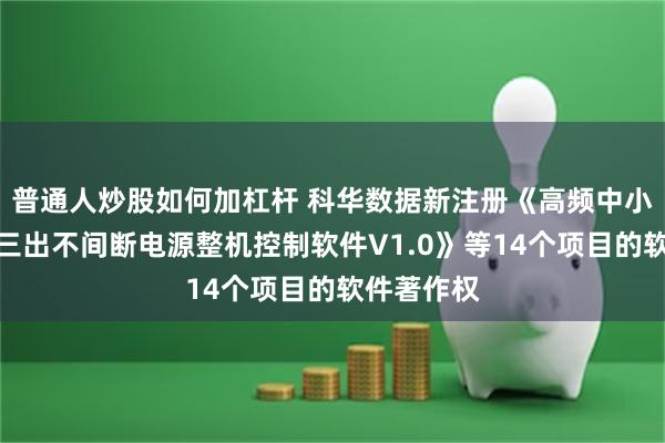 普通人炒股如何加杠杆 科华数据新注册《高频中小功率三进三出不间断电源整机控制软件V1.0》等14个项目的软件著作权