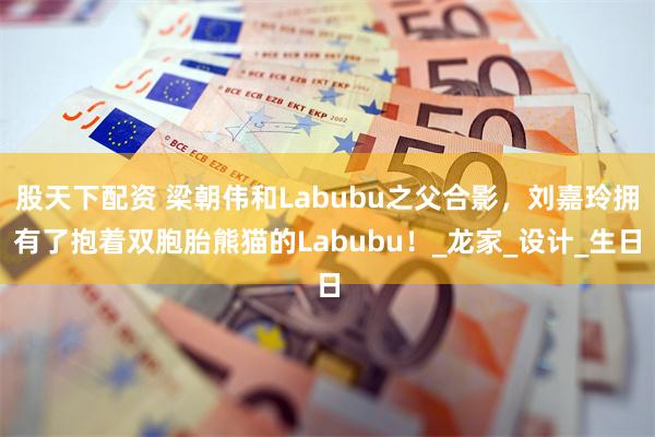 股天下配资 梁朝伟和Labubu之父合影，刘嘉玲拥有了抱着双胞胎熊猫的Labubu！_龙家_设计_生日