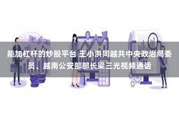 能加杠杆的炒股平台 王小洪同越共中央政治局委员、越南公安部部长梁三光视频通话