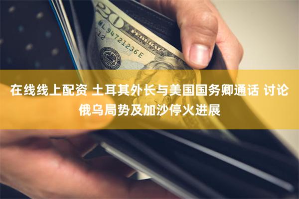 在线线上配资 土耳其外长与美国国务卿通话 讨论俄乌局势及加沙停火进展
