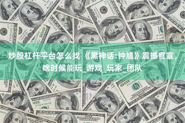 炒股杠杆平台怎么找 《黑神话:钟馗》震撼官宣，啥时候能玩_游戏_玩家_团队